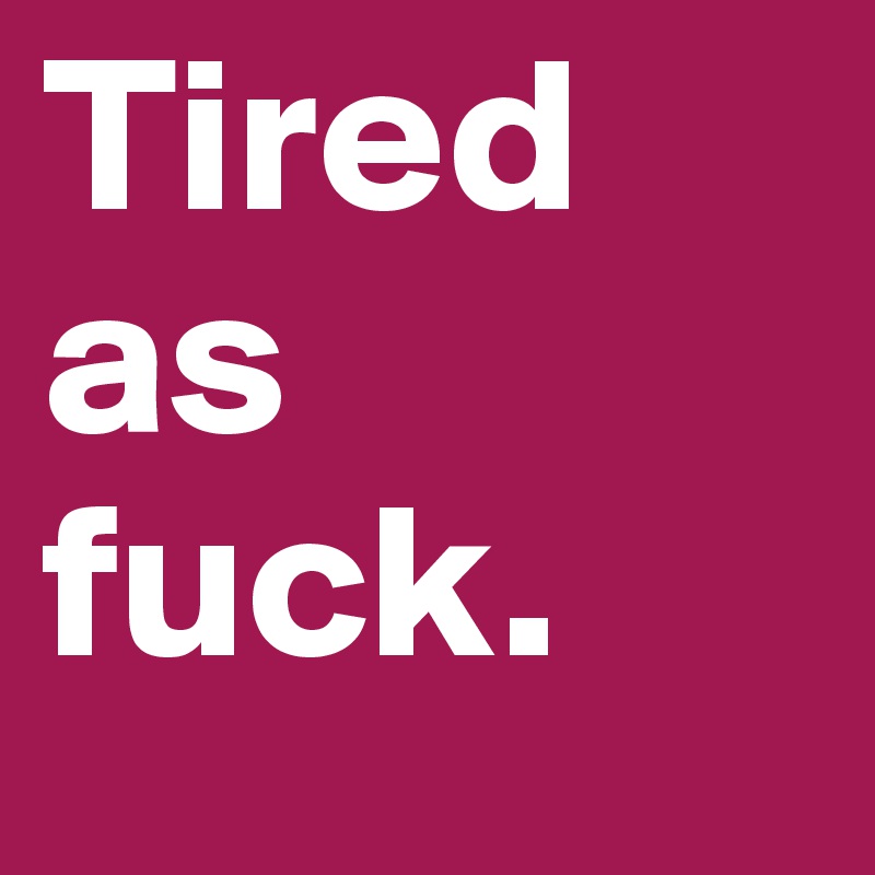Tired as fuck.