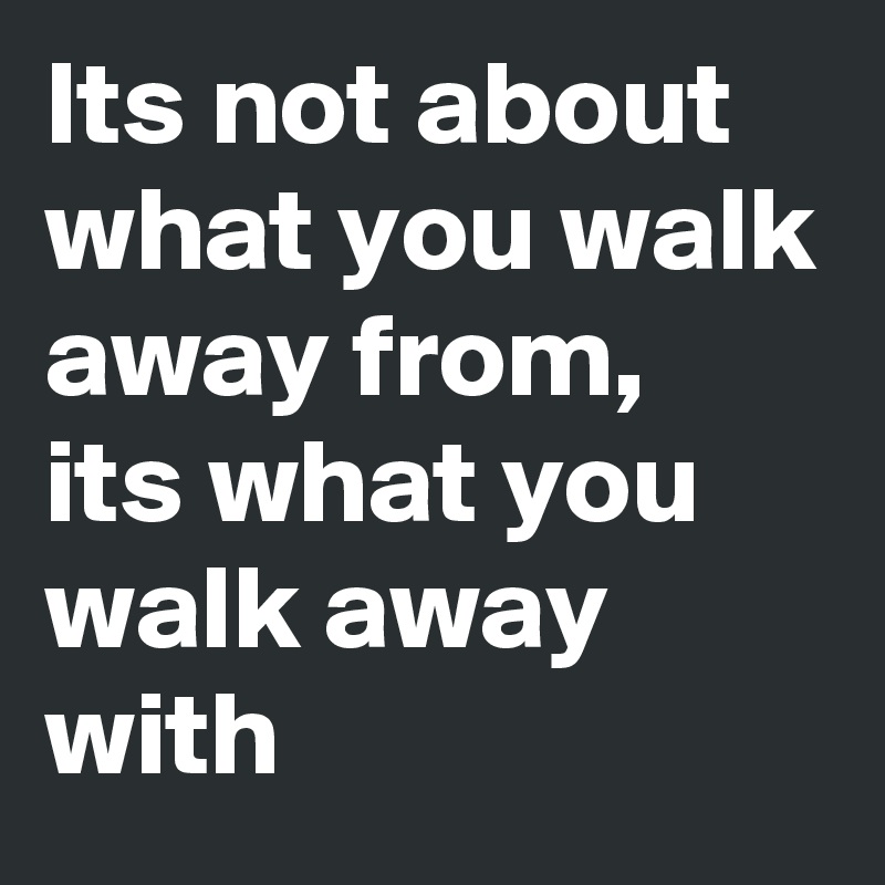 Its not about what you walk away from,  its what you walk away with