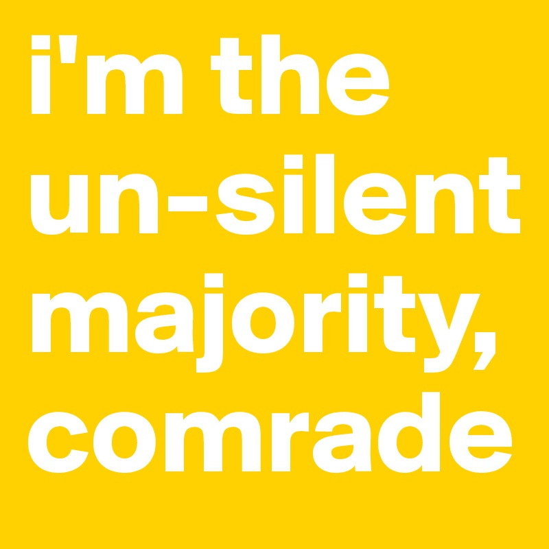 i'm the un-silent majority, comrade