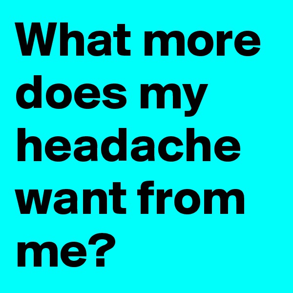 What more does my headache want from me?