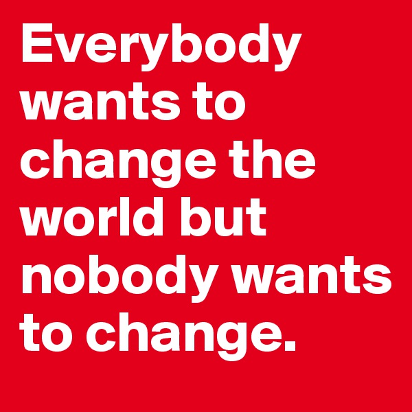 Everybody wants to change the world but nobody wants to change.