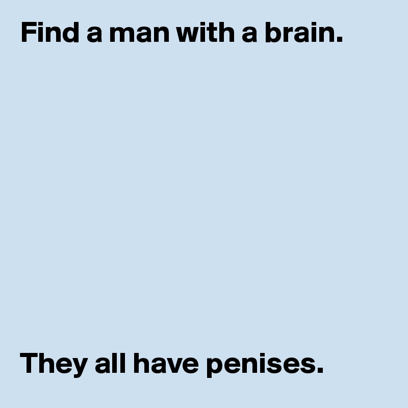 Find a man with a brain. 










They all have penises. 