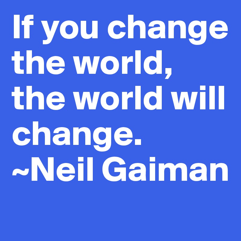 If you change the world, the world will change. ~Neil Gaiman