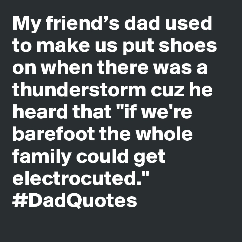 My friend’s dad used to make us put shoes on when there was a thunderstorm cuz he heard that "if we're barefoot the whole family could get electrocuted." #DadQuotes