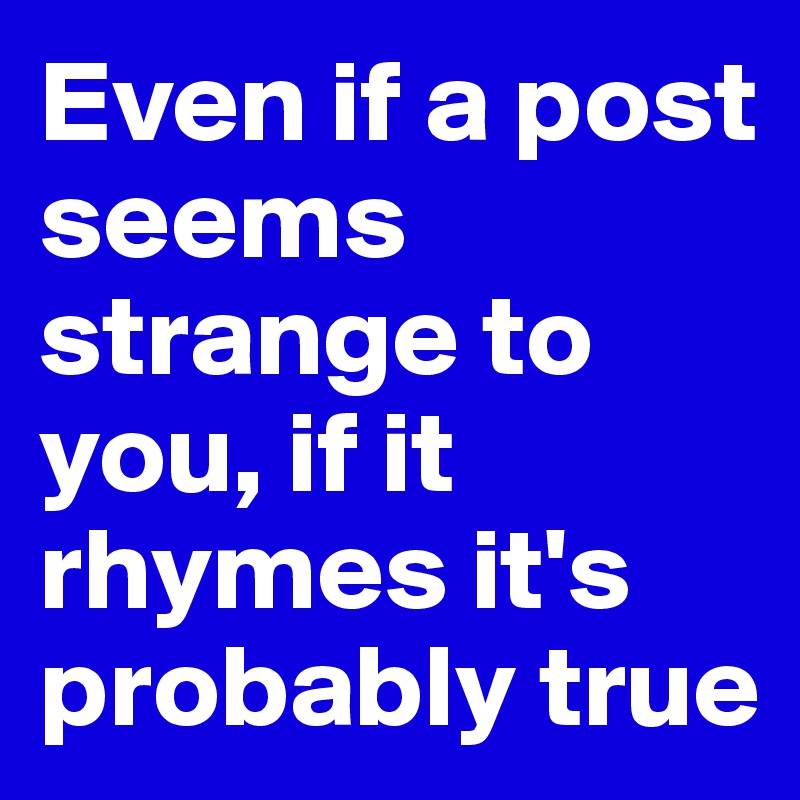 Even if a post seems strange to you, if it rhymes it's probably true ...
