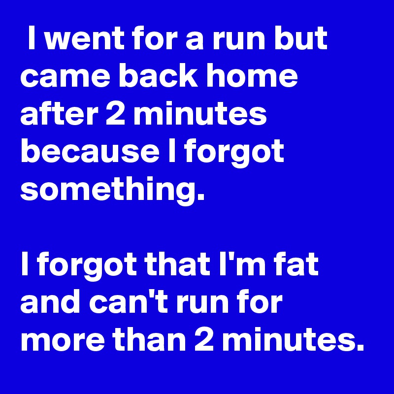  I went for a run but came back home after 2 minutes because I forgot something. 

I forgot that I'm fat and can't run for more than 2 minutes.