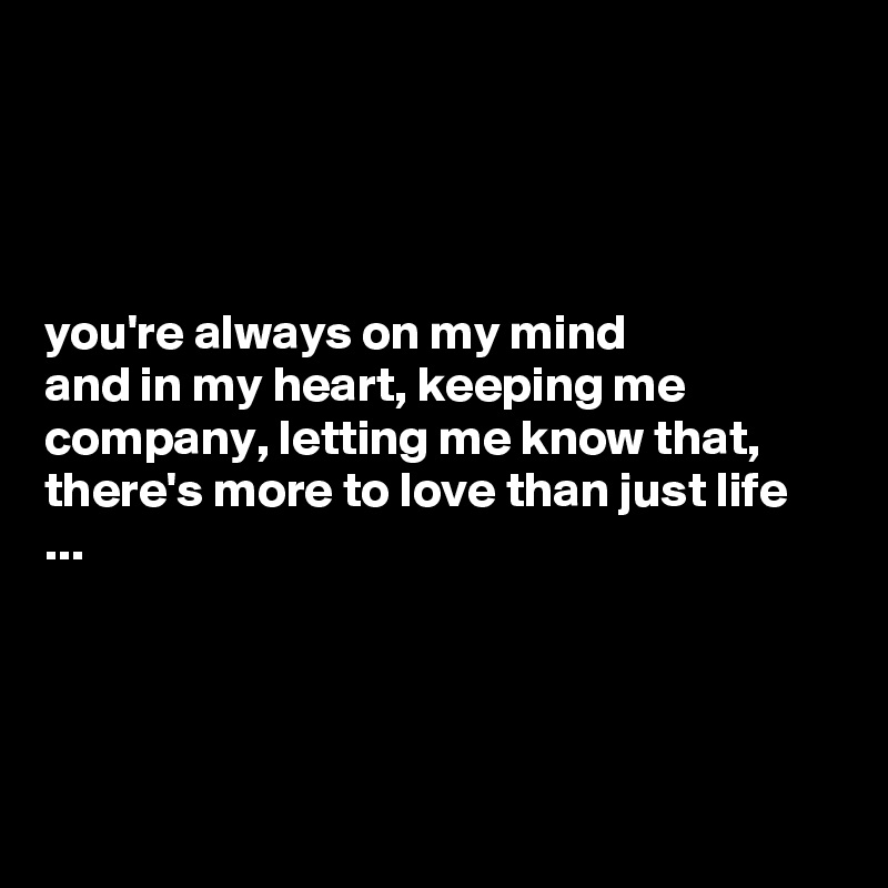 




you're always on my mind 
and in my heart, keeping me company, letting me know that, there's more to love than just life ...




