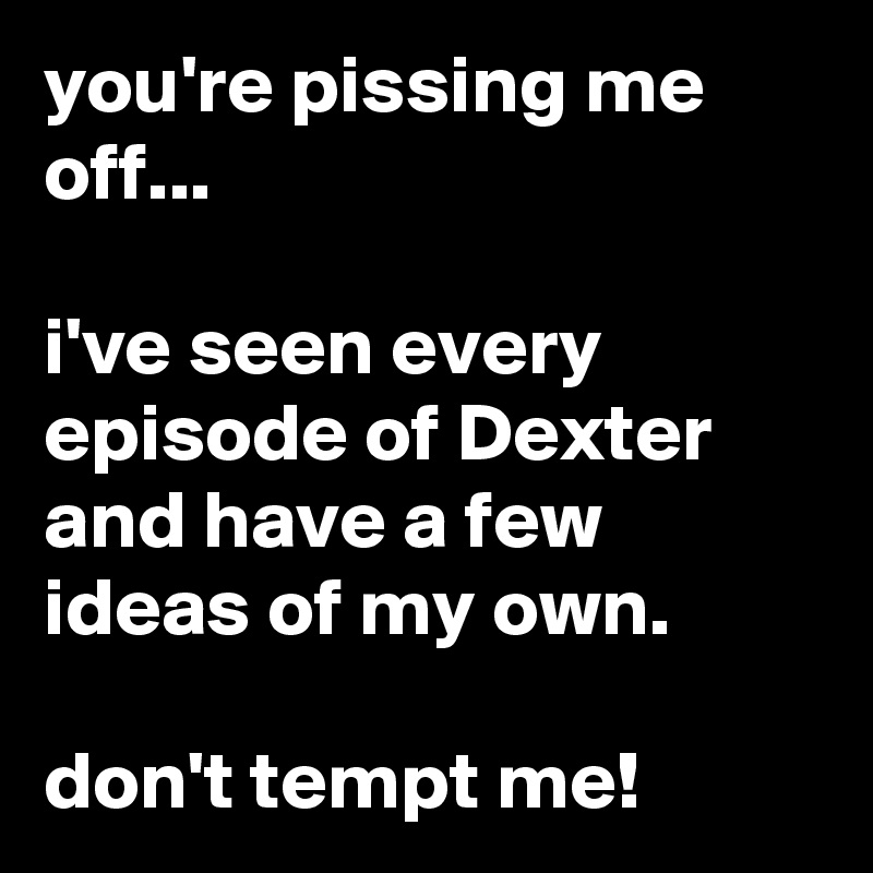 you're pissing me off...

i've seen every episode of Dexter and have a few ideas of my own.

don't tempt me!