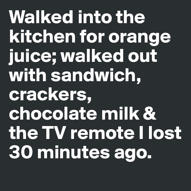 Walked into the kitchen for orange juice; walked out with sandwich, crackers, chocolate milk & the TV remote I lost 30 minutes ago.