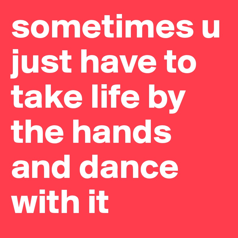 sometimes u just have to take life by the hands and dance with it 