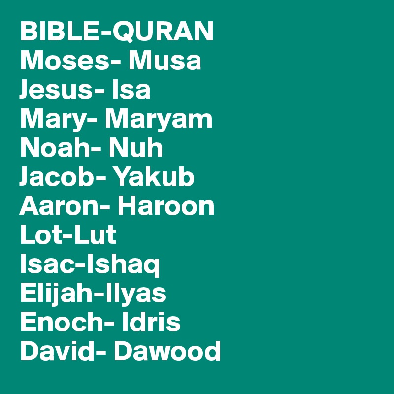 BIBLE-QURAN
Moses- Musa
Jesus- Isa
Mary- Maryam
Noah- Nuh
Jacob- Yakub
Aaron- Haroon
Lot-Lut
Isac-Ishaq
Elijah-Ilyas
Enoch- Idris
David- Dawood