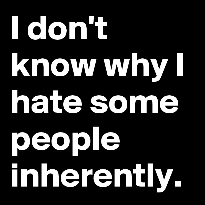 I don't know why I hate some people inherently.