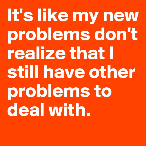 It's like my new problems don't realize that I still have other problems to deal with. 