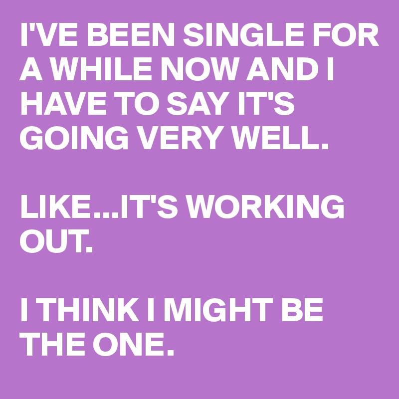 I'VE BEEN SINGLE FOR A WHILE NOW AND I HAVE TO SAY IT'S GOING VERY WELL. 

LIKE...IT'S WORKING OUT. 

I THINK I MIGHT BE THE ONE.