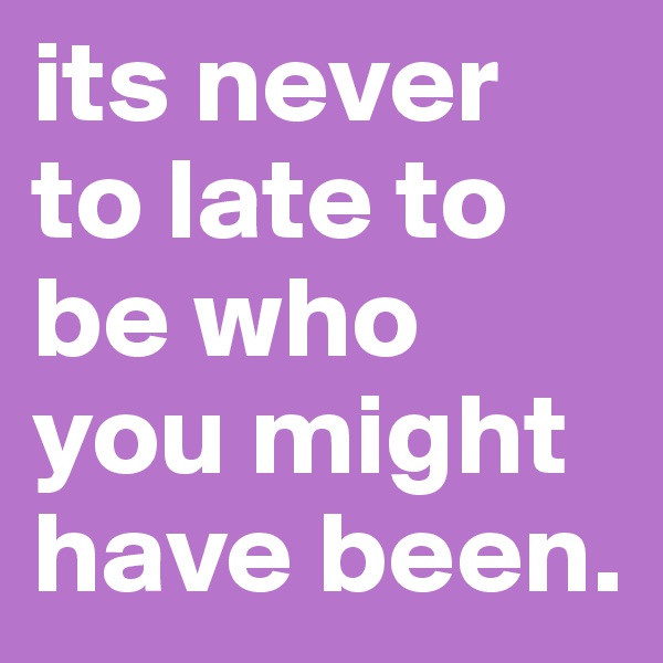 its never to late to be who you might have been. 