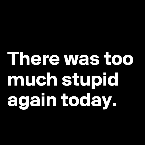 

There was too much stupid again today.
