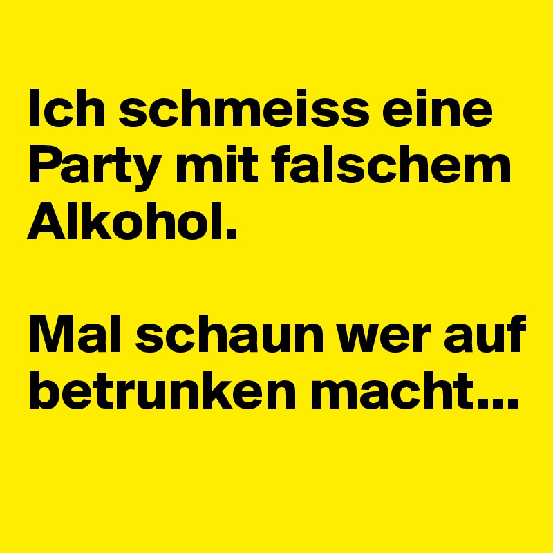 
Ich schmeiss eine Party mit falschem Alkohol.

Mal schaun wer auf betrunken macht...
