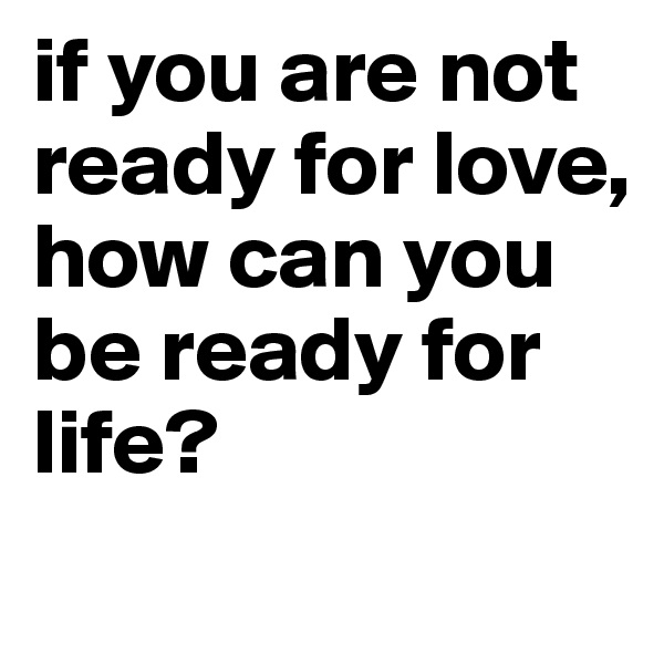 if you are not ready for love,
how can you be ready for life?
