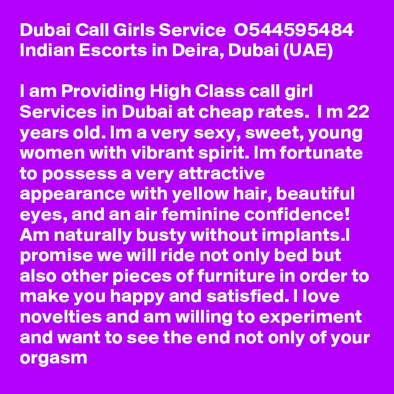 Dubai Call Girls Service  O544595484  Indian Escorts in Deira, Dubai (UAE)

I am Providing High Class call girl Services in Dubai at cheap rates.  I m 22 years old. Im a very sexy, sweet, young women with vibrant spirit. Im fortunate to possess a very attractive appearance with yellow hair, beautiful eyes, and an air feminine confidence! Am naturally busty without implants.I promise we will ride not only bed but also other pieces of furniture in order to make you happy and satisfied. I love novelties and am willing to experiment and want to see the end not only of your orgasm