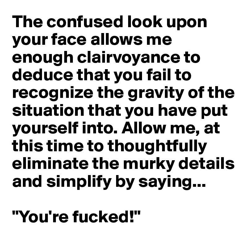 The confused look upon your face allows me enough clairvoyance to deduce that you fail to recognize the gravity of the situation that you have put yourself into. Allow me, at this time to thoughtfully eliminate the murky details and simplify by saying...

"You're fucked!"