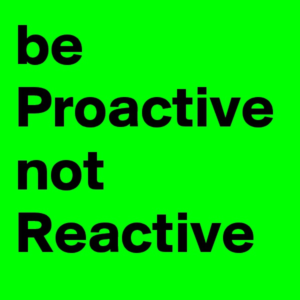 be
Proactive not
Reactive 