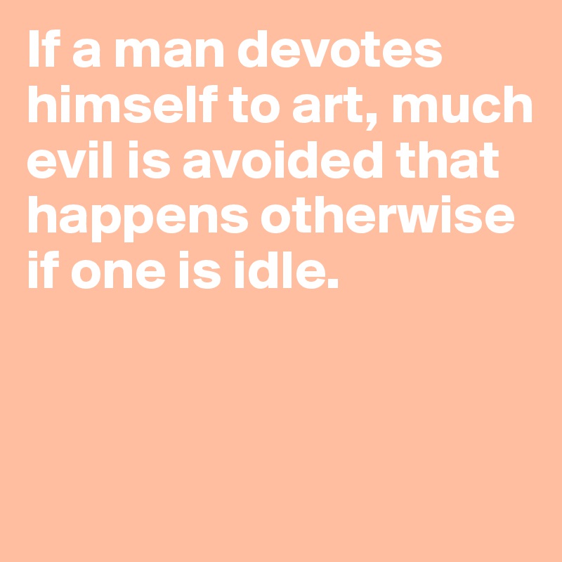 If a man devotes himself to art, much evil is avoided that happens otherwise if one is idle.


