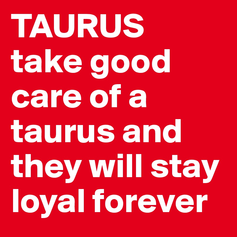 TAURUS
take good care of a taurus and they will stay loyal forever