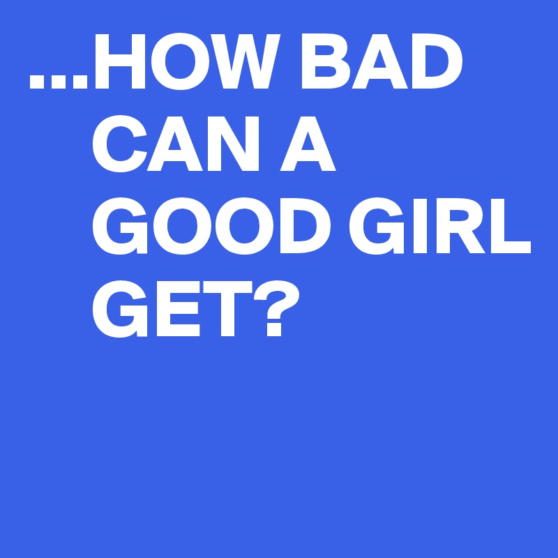 ...HOW BAD    
    CAN A 
    GOOD GIRL
    GET? 

