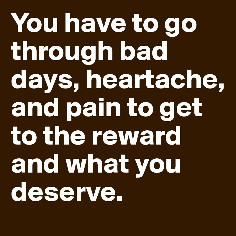 You have to go through bad days, heartache, and pain to get to the reward and what you deserve.