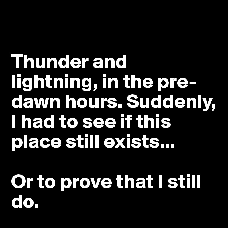 

Thunder and lightning, in the pre-dawn hours. Suddenly, I had to see if this place still exists... 

Or to prove that I still do.