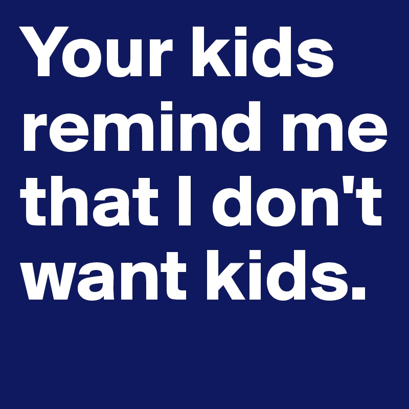 Your kids remind me that I don't want kids.