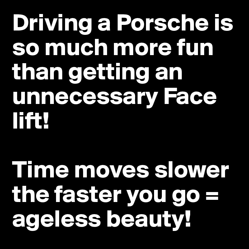 Driving a Porsche is so much more fun than getting an unnecessary Face lift!  

Time moves slower the faster you go = ageless beauty!