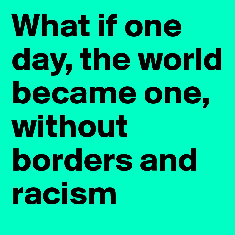 What if one day, the world became one, without borders and racism