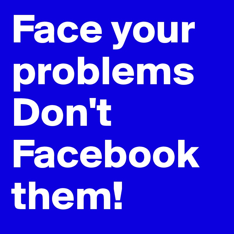 Face your problems
Don't Facebook them!
