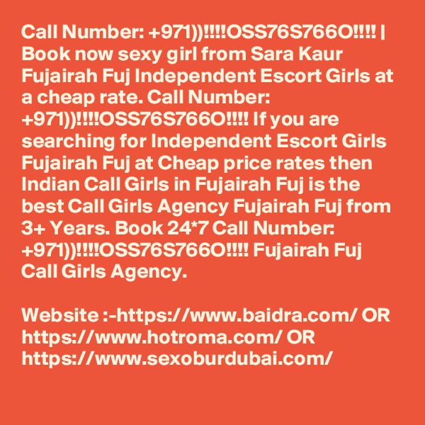 Call Number: +971))!!!!OSS76S766O!!!! | Book now sexy girl from Sara Kaur Fujairah Fuj Independent Escort Girls at a cheap rate. Call Number: +971))!!!!OSS76S766O!!!! If you are searching for Independent Escort Girls Fujairah Fuj at Cheap price rates then Indian Call Girls in Fujairah Fuj is the best Call Girls Agency Fujairah Fuj from 3+ Years. Book 24*7 Call Number: +971))!!!!OSS76S766O!!!! Fujairah Fuj Call Girls Agency. 

Website :-https://www.baidra.com/ OR https://www.hotroma.com/ OR https://www.sexoburdubai.com/
