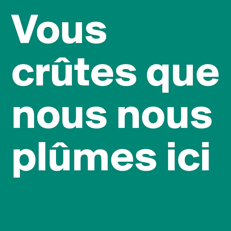 Vous crûtes que nous nous plûmes ici