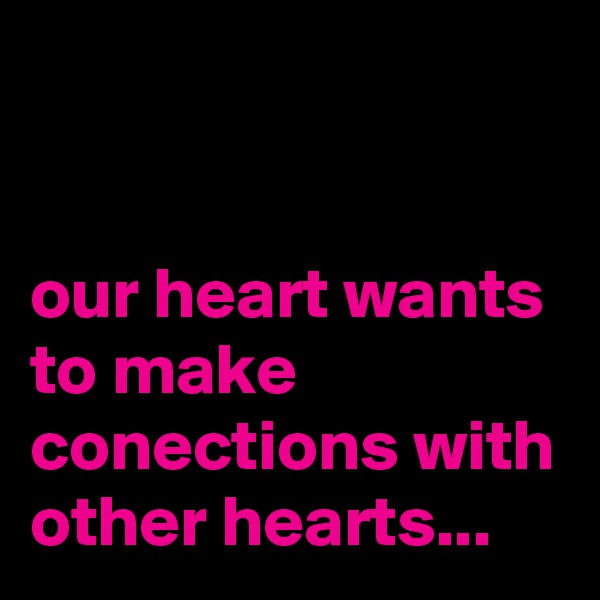 


our heart wants to make conections with other hearts...
