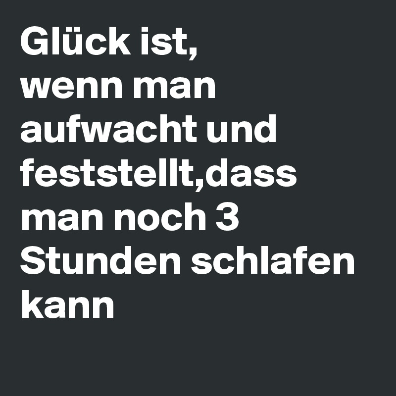 Glück ist,
wenn man aufwacht und feststellt,dass man noch 3 Stunden schlafen kann 
