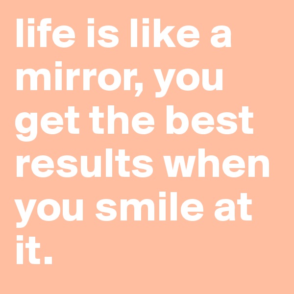 life is like a mirror, you get the best results when you smile at it.
