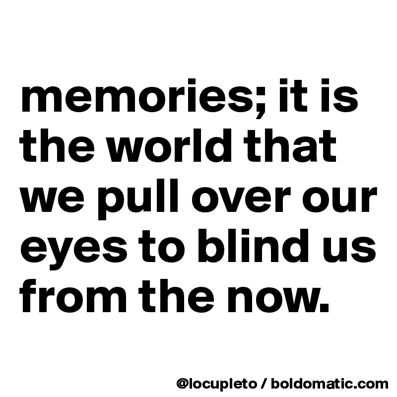 
memories; it is the world that we pull over our eyes to blind us from the now.
