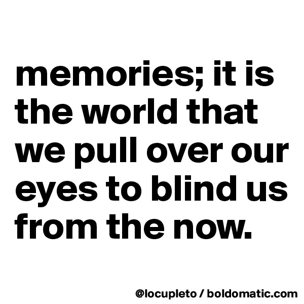 
memories; it is the world that we pull over our eyes to blind us from the now.
