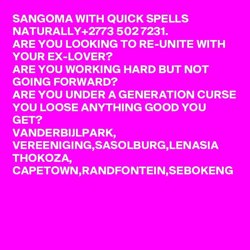 SANGOMA WITH QUICK SPELLS NATURALLY+2773 502 7231.
ARE YOU LOOKING TO RE-UNITE WITH YOUR EX-LOVER?
ARE YOU WORKING HARD BUT NOT GOING FORWARD?
ARE YOU UNDER A GENERATION CURSE YOU LOOSE ANYTHING GOOD YOU GET?
VANDERBIJLPARK, VEREENIGING,SASOLBURG,LENASIA
THOKOZA, CAPETOWN,RANDFONTEIN,SEBOKENG