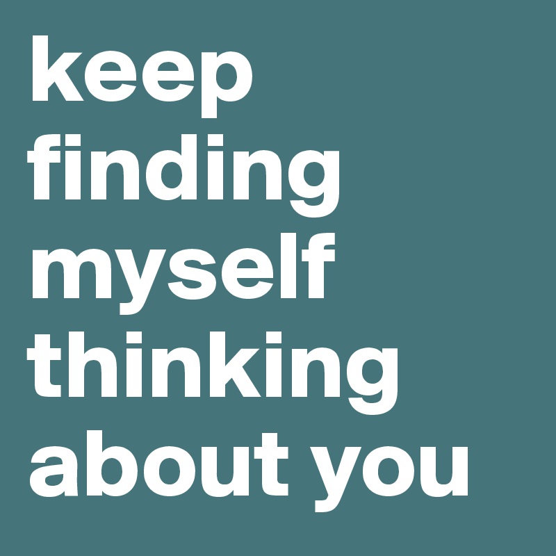 keep finding myself thinking about you