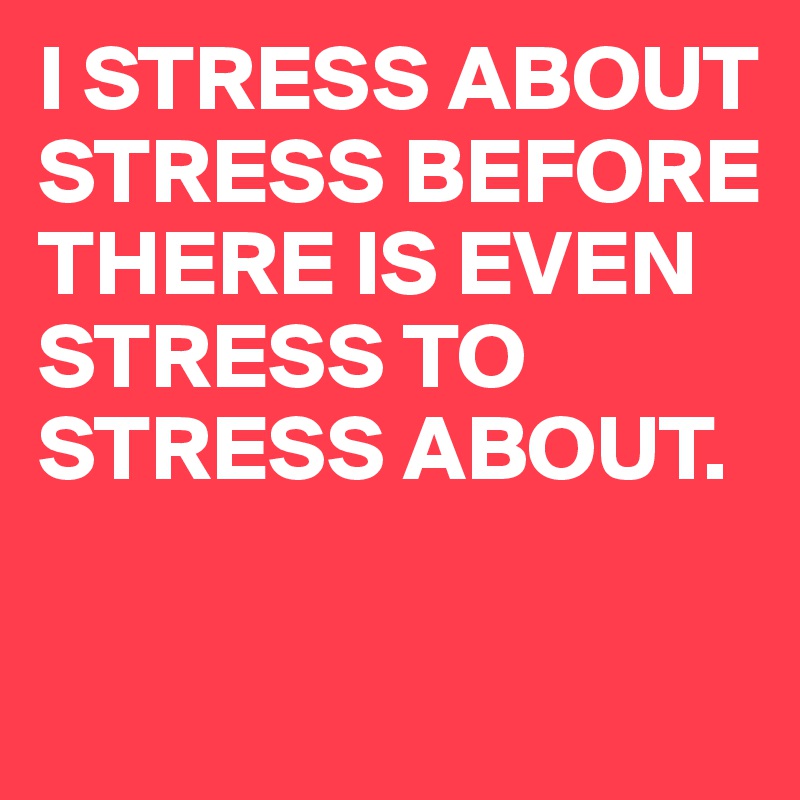 I STRESS ABOUT STRESS BEFORE THERE IS EVEN STRESS TO STRESS ABOUT.

