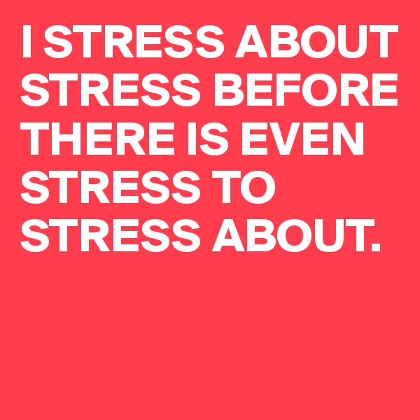 I STRESS ABOUT STRESS BEFORE THERE IS EVEN STRESS TO STRESS ABOUT.

