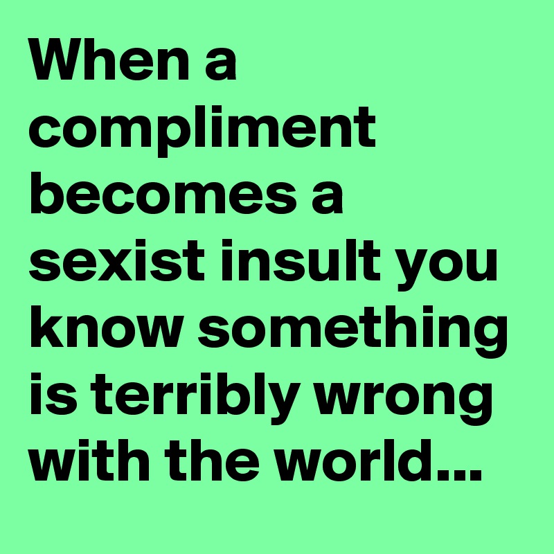 When a compliment becomes a sexist insult you know something is terribly wrong with the world...