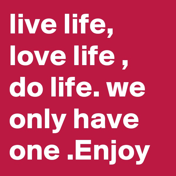 live life, love life , do life. we only have one .Enjoy