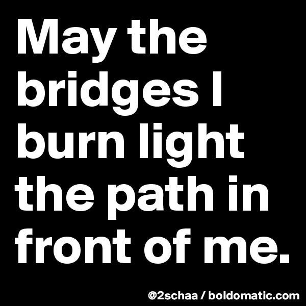 May the bridges I burn light the path in front of me.