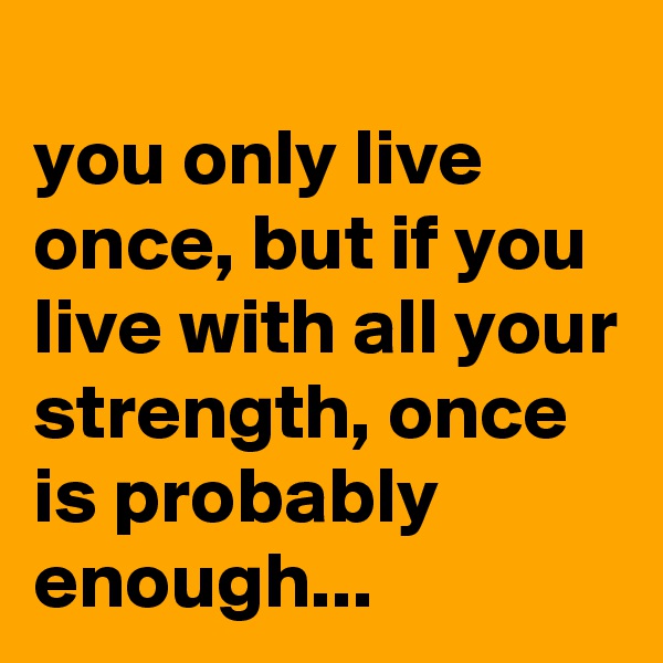 
you only live once, but if you live with all your strength, once is probably enough...