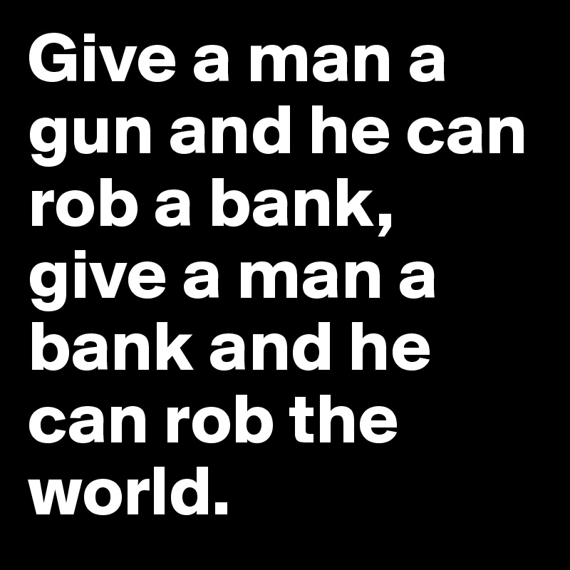 Give a man a gun and he can rob a bank, give a man a bank and he can rob the world.